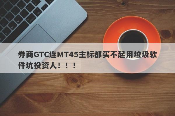 券商GTC连MT45主标都买不起用垃圾软件坑投资人！！！