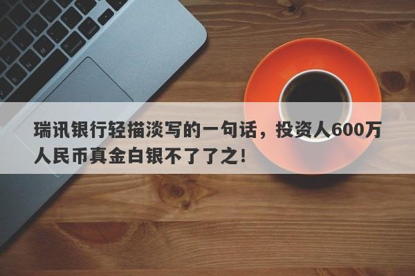 瑞讯银行轻描淡写的一句话，投资人600万人民币真金白银不了了之！