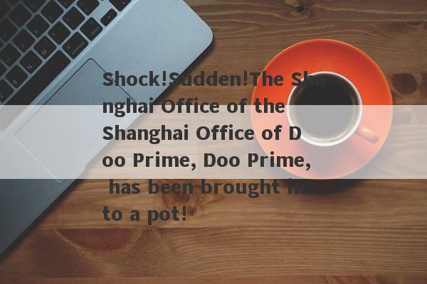 Shock!Sudden!The Shanghai Office of the Shanghai Office of Doo Prime, Doo Prime, has been brought into a pot!