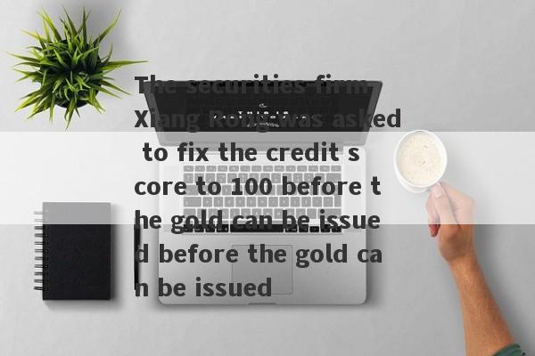 The securities firm Xiang Rong was asked to fix the credit score to 100 before the gold can be issued before the gold can be issued