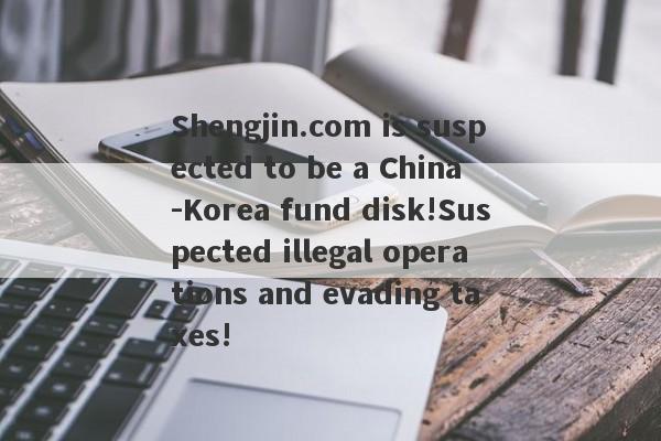 Shengjin.com is suspected to be a China -Korea fund disk!Suspected illegal operations and evading taxes!