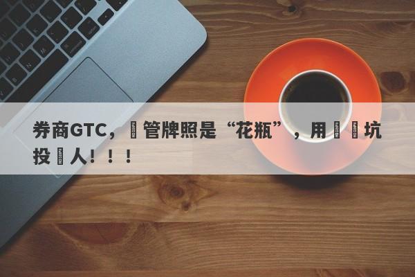 券商GTC，監管牌照是“花瓶”，用擺設坑投資人！！！