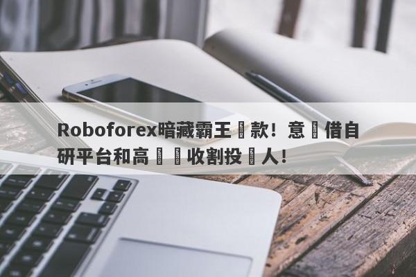 Roboforex暗藏霸王條款！意圖借自研平台和高槓桿收割投資人！