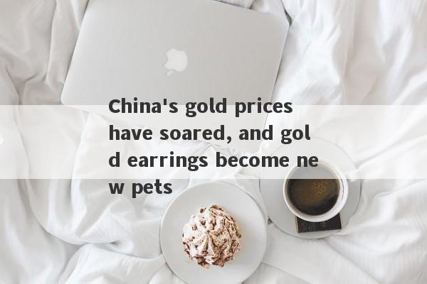 China's gold prices have soared, and gold earrings become new pets