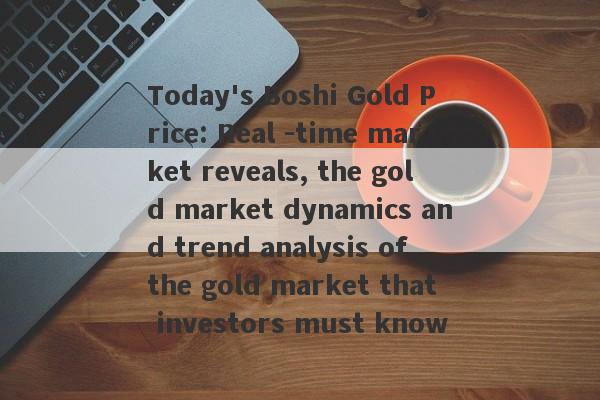 Today's Boshi Gold Price: Real -time market reveals, the gold market dynamics and trend analysis of the gold market that investors must know