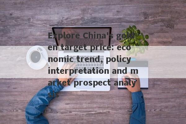 Explore China's golden target price: economic trend, policy interpretation and market prospect analysis