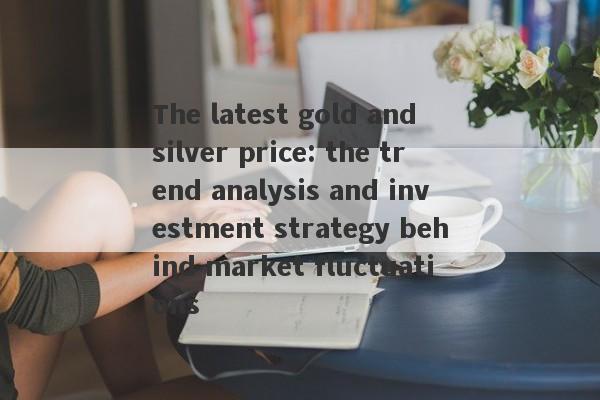 The latest gold and silver price: the trend analysis and investment strategy behind market fluctuations