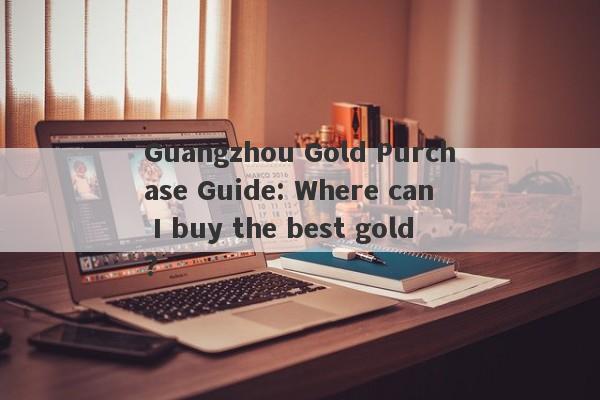 Guangzhou Gold Purchase Guide: Where can I buy the best gold?