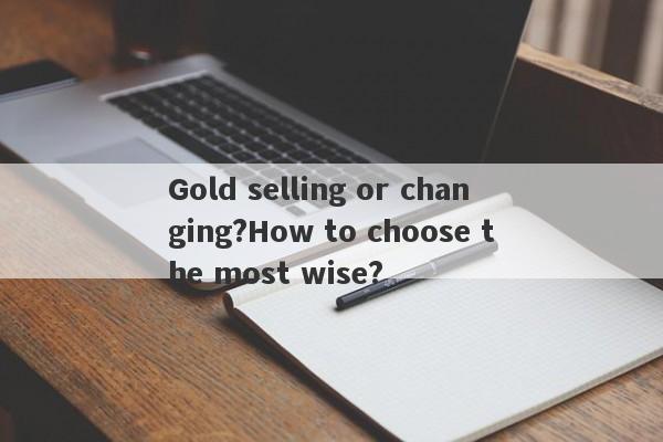 Gold selling or changing?How to choose the most wise?