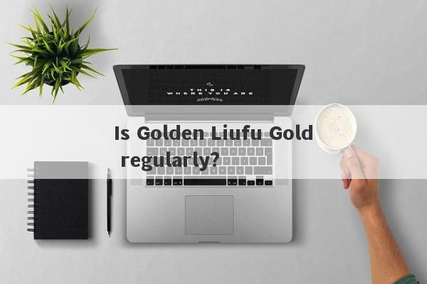 Is Golden Liufu Gold regularly?