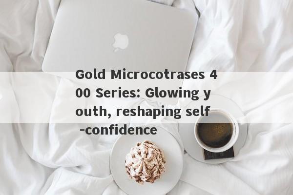 Gold Microcotrases 400 Series: Glowing youth, reshaping self -confidence