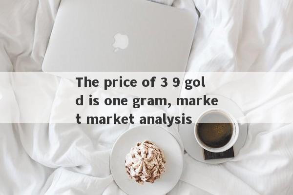 The price of 3 9 gold is one gram, market market analysis