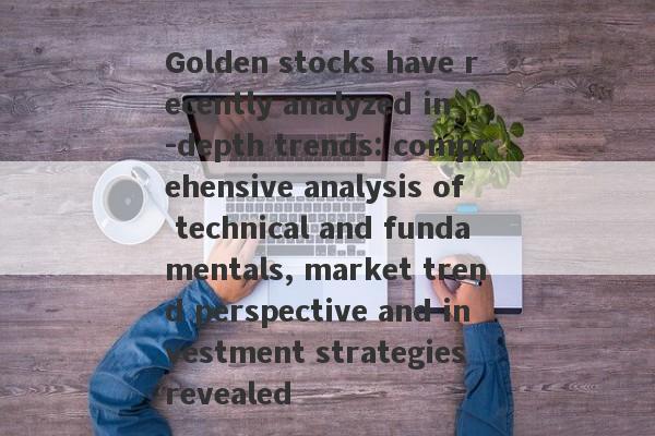 Golden stocks have recently analyzed in -depth trends: comprehensive analysis of technical and fundamentals, market trend perspective and investment strategies revealed