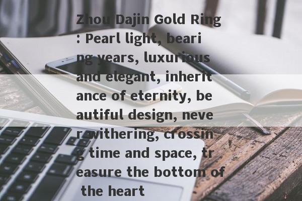 Zhou Dajin Gold Ring: Pearl light, bearing years, luxurious and elegant, inheritance of eternity, beautiful design, never withering, crossing time and space, treasure the bottom of the heart