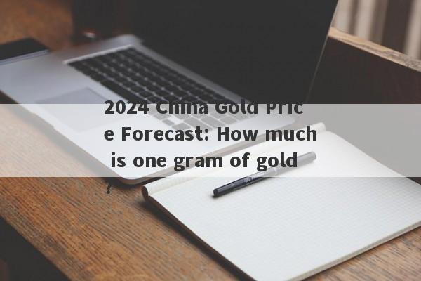 2024 China Gold Price Forecast: How much is one gram of gold?