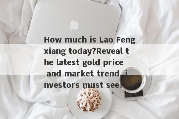 How much is Lao Fengxiang today?Reveal the latest gold price and market trend, investors must see!