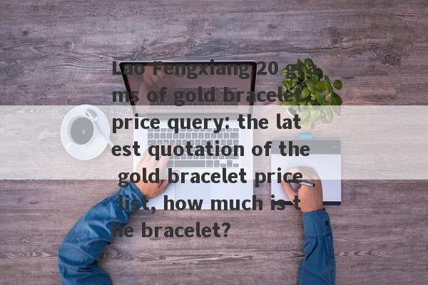 Lao Fengxiang 20 grams of gold bracelet price query: the latest quotation of the gold bracelet price list, how much is the bracelet?