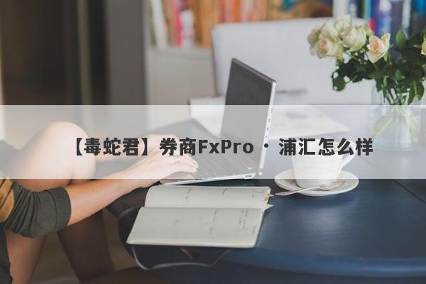 【毒蛇君】券商FxPro · 浦汇怎么样
