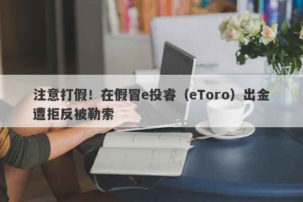 注意打假！在假冒e投睿（eToro）出金遭拒反被勒索