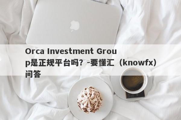 Orca Investment Group是正规平台吗？-要懂汇（knowfx）问答