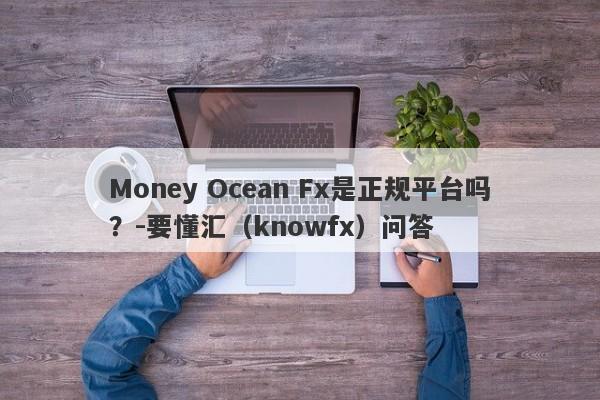 Money Ocean Fx是正规平台吗？-要懂汇（knowfx）问答