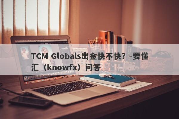 TCM Globals出金快不快？-要懂汇（knowfx）问答