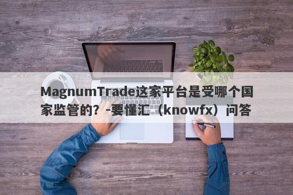 MagnumTrade这家平台是受哪个国家监管的？-要懂汇（knowfx）问答