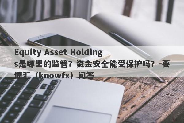 Equity Asset Holdings是哪里的监管？资金安全能受保护吗？-要懂汇（knowfx）问答