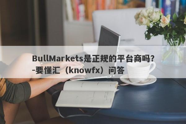 BullMarkets是正规的平台商吗？-要懂汇（knowfx）问答