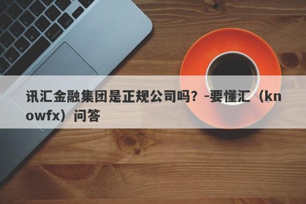 讯汇金融集团是正规公司吗？-要懂汇（knowfx）问答