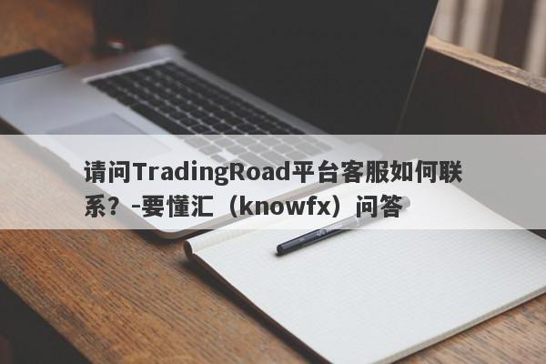 请问TradingRoad平台客服如何联系？-要懂汇（knowfx）问答