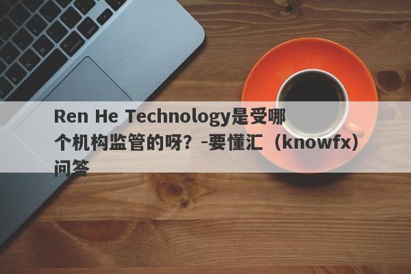 Ren He Technology是受哪个机构监管的呀？-要懂汇（knowfx）问答