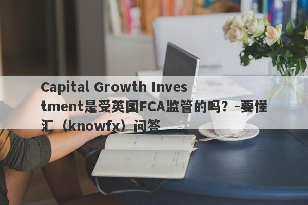 Capital Growth Investment是受英国FCA监管的吗？-要懂汇（knowfx）问答