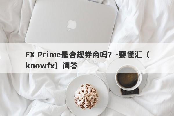 FX Prime是合规券商吗？-要懂汇（knowfx）问答