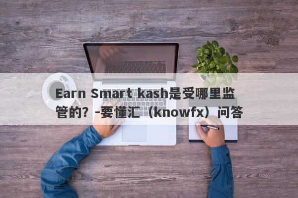 Earn Smart kash是受哪里监管的？-要懂汇（knowfx）问答