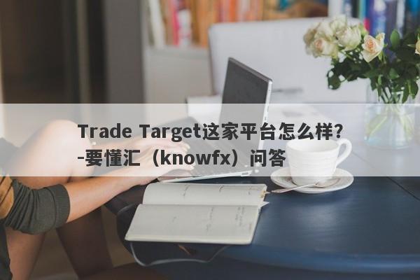 Trade Target这家平台怎么样？-要懂汇（knowfx）问答