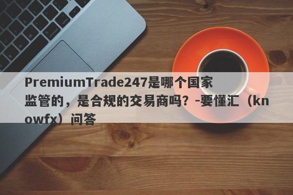 PremiumTrade247是哪个国家监管的，是合规的交易商吗？-要懂汇（knowfx）问答