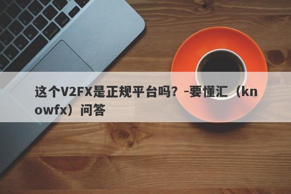 这个V2FX是正规平台吗？-要懂汇（knowfx）问答