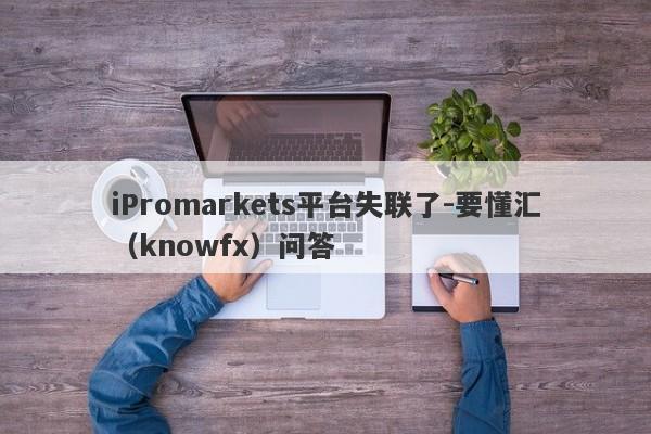 iPromarkets平台失联了-要懂汇（knowfx）问答