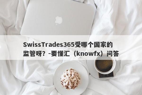 SwissTrades365受哪个国家的监管呀？-要懂汇（knowfx）问答