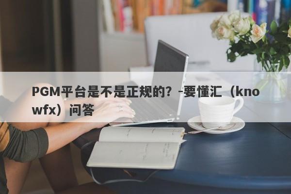 PGM平台是不是正规的？-要懂汇（knowfx）问答