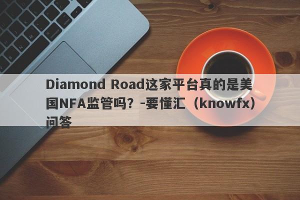 Diamond Road这家平台真的是美国NFA监管吗？-要懂汇（knowfx）问答