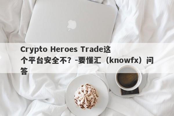 Crypto Heroes Trade这个平台安全不？-要懂汇（knowfx）问答