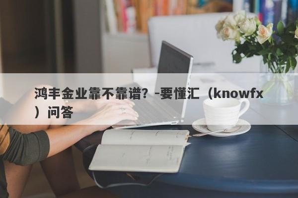 鸿丰金业靠不靠谱？-要懂汇（knowfx）问答