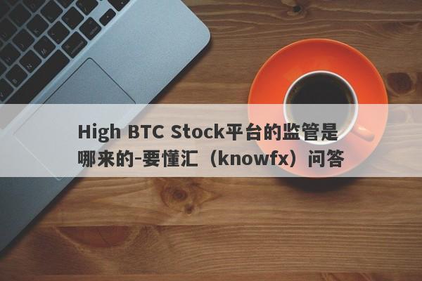 High BTC Stock平台的监管是哪来的-要懂汇（knowfx）问答