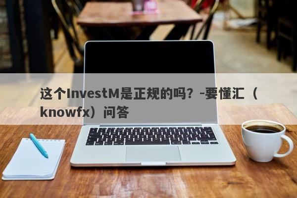 这个InvestM是正规的吗？-要懂汇（knowfx）问答