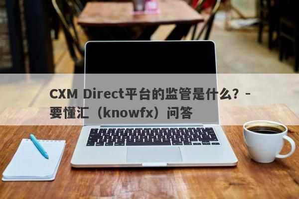 CXM Direct平台的监管是什么？-要懂汇（knowfx）问答