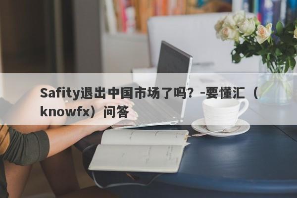 Safity退出中国市场了吗？-要懂汇（knowfx）问答