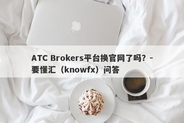 ATC Brokers平台换官网了吗？-要懂汇（knowfx）问答