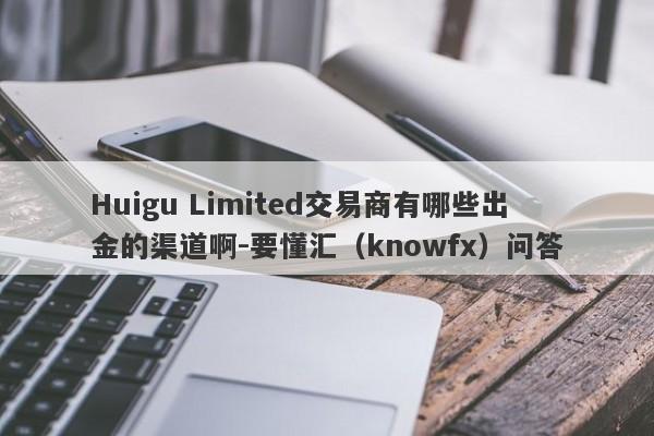 Huigu Limited交易商有哪些出金的渠道啊-要懂汇（knowfx）问答